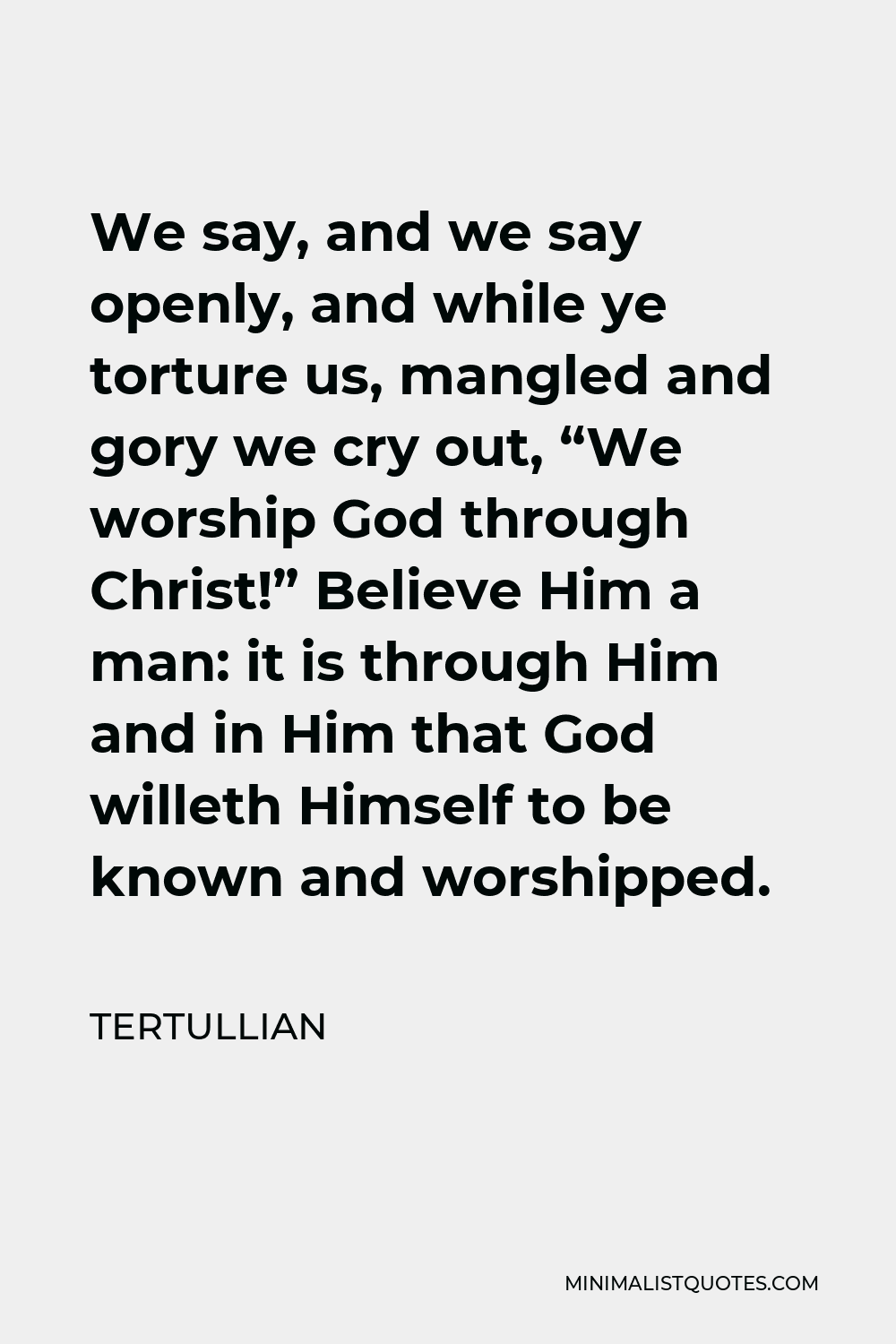 Tertullian Quote - We say, and we say openly, and while ye torture us, mangled and gory we cry out, “We worship God through Christ!” Believe Him a man: it is through Him and in Him that God willeth Himself to be known and worshipped.