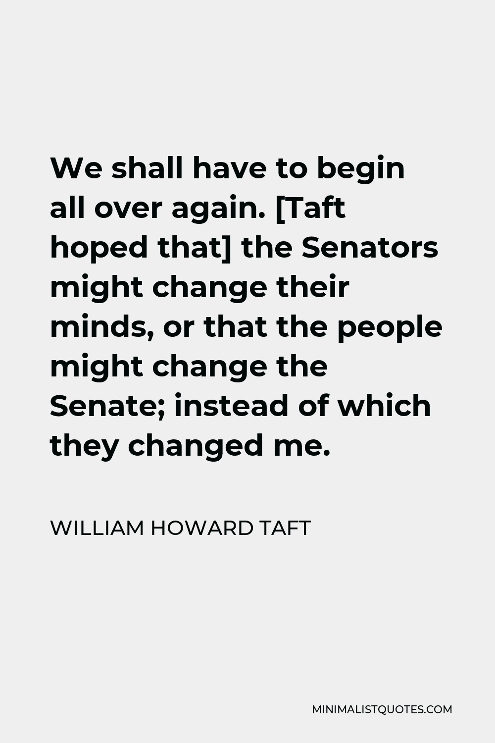 William Howard Taft Quote - We shall have to begin all over again. [Taft hoped that] the Senators might change their minds, or that the people might change the Senate; instead of which they changed me.