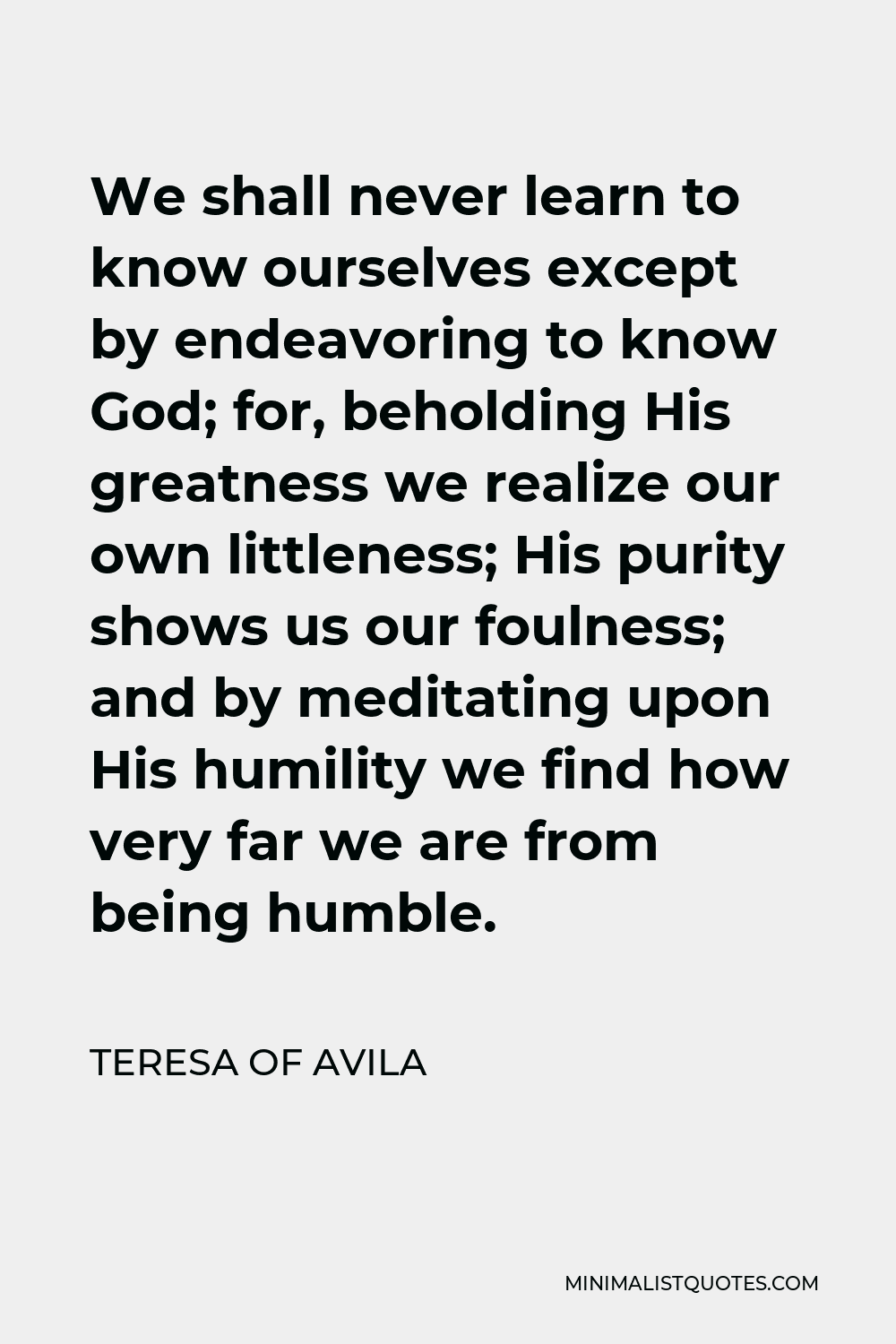 Teresa of Avila Quote - We shall never learn to know ourselves except by endeavoring to know God; for, beholding His greatness we realize our own littleness; His purity shows us our foulness; and by meditating upon His humility we find how very far we are from being humble.