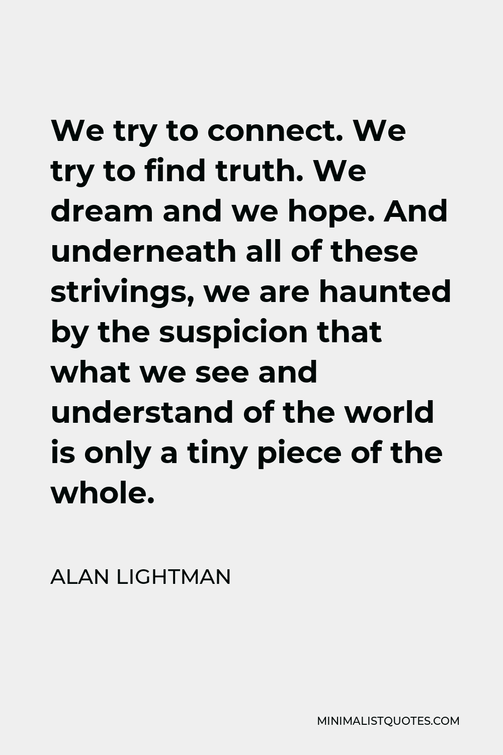 Alan Lightman Quote - We try to connect. We try to find truth. We dream and we hope. And underneath all of these strivings, we are haunted by the suspicion that what we see and understand of the world is only a tiny piece of the whole.