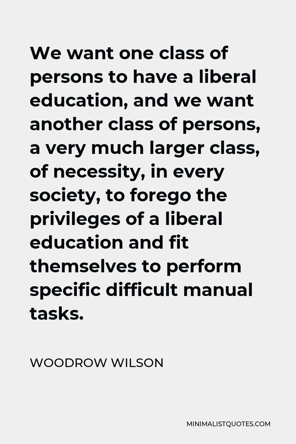 Woodrow Wilson Quote - We want one class of persons to have a liberal education, and we want another class of persons, a very much larger class, of necessity, in every society, to forego the privileges of a liberal education and fit themselves to perform specific difficult manual tasks.
