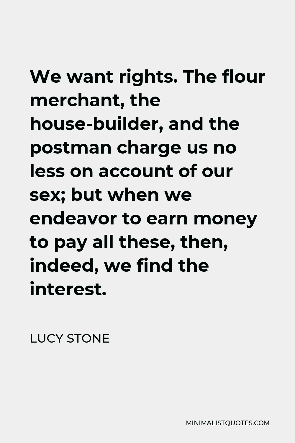 Lucy Stone Quote - We want rights. The flour merchant, the house-builder, and the postman charge us no less on account of our sex; but when we endeavor to earn money to pay all these, then, indeed, we find the interest.