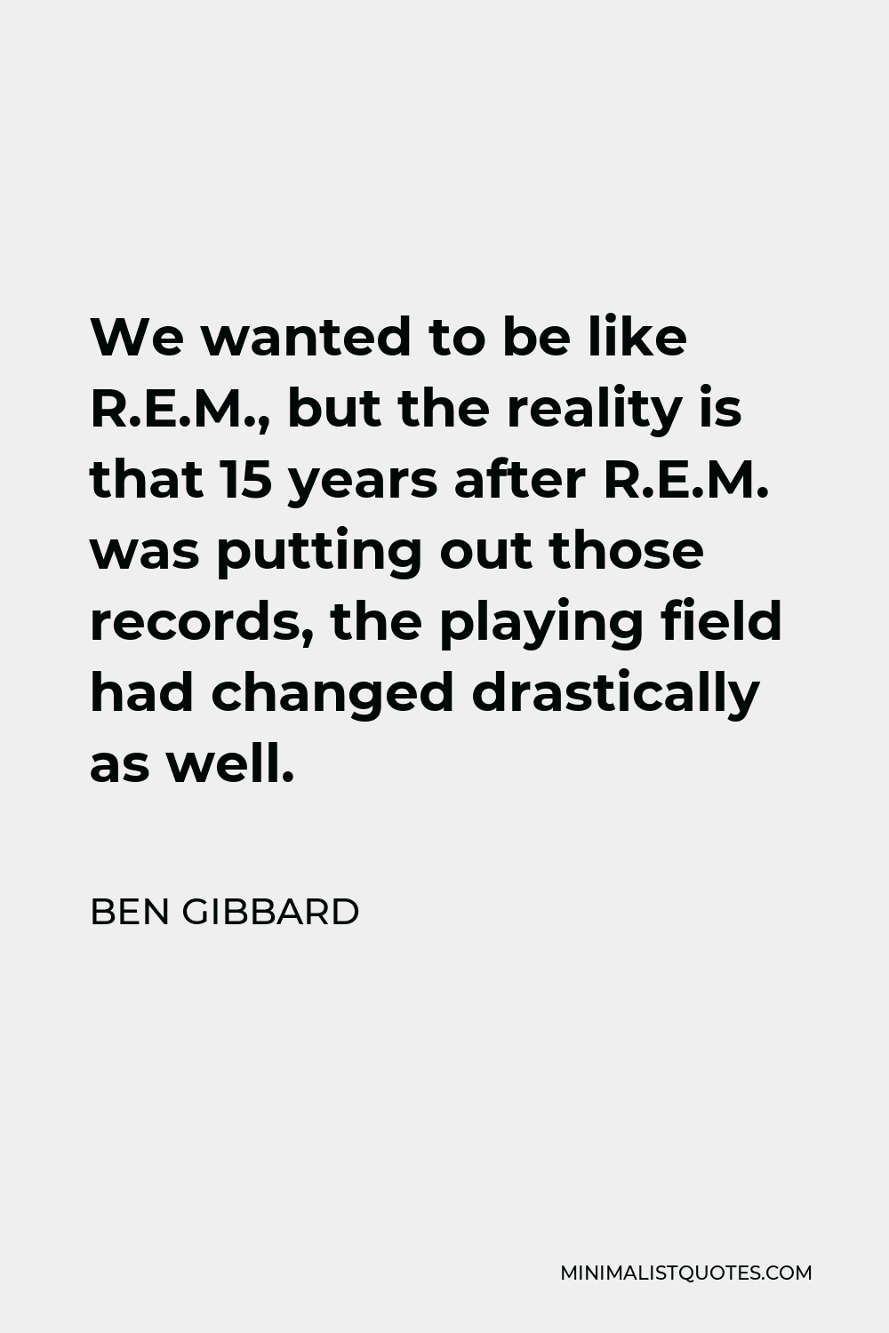 Ben Gibbard Quote - We wanted to be like R.E.M., but the reality is that 15 years after R.E.M. was putting out those records, the playing field had changed drastically as well.