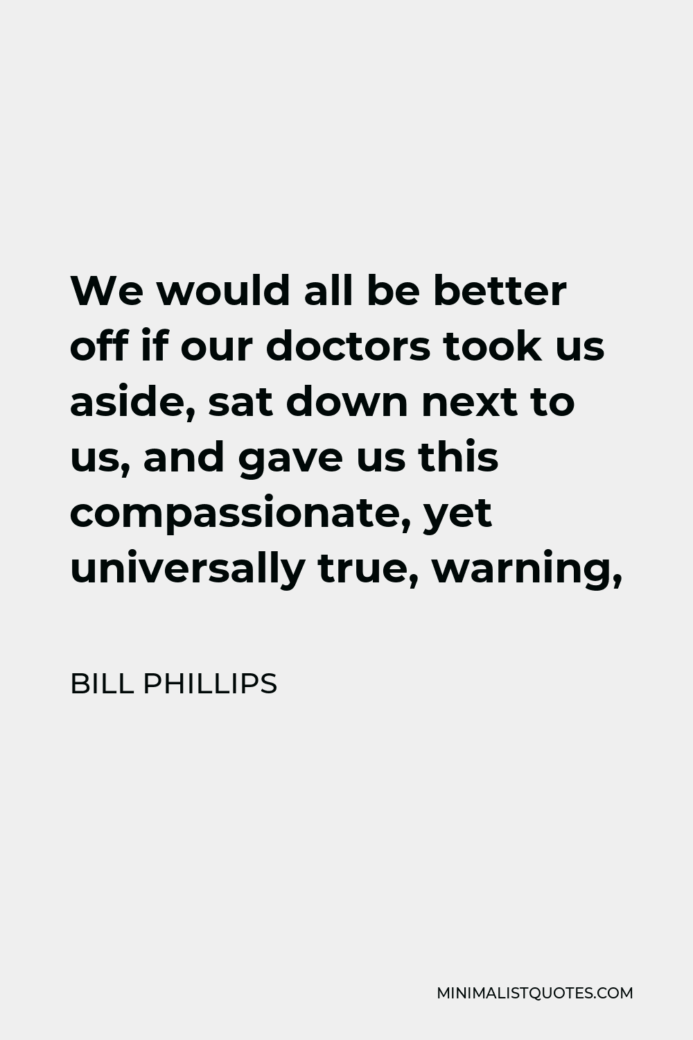Bill Phillips Quote - We would all be better off if our doctors took us aside, sat down next to us, and gave us this compassionate, yet universally true, warning,