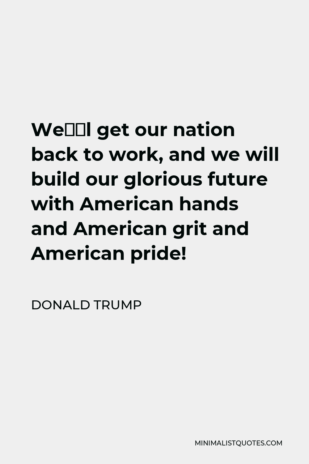 Donald Trump Quote - We’ll get our nation back to work, and we will build our glorious future with American hands and American grit and American pride!