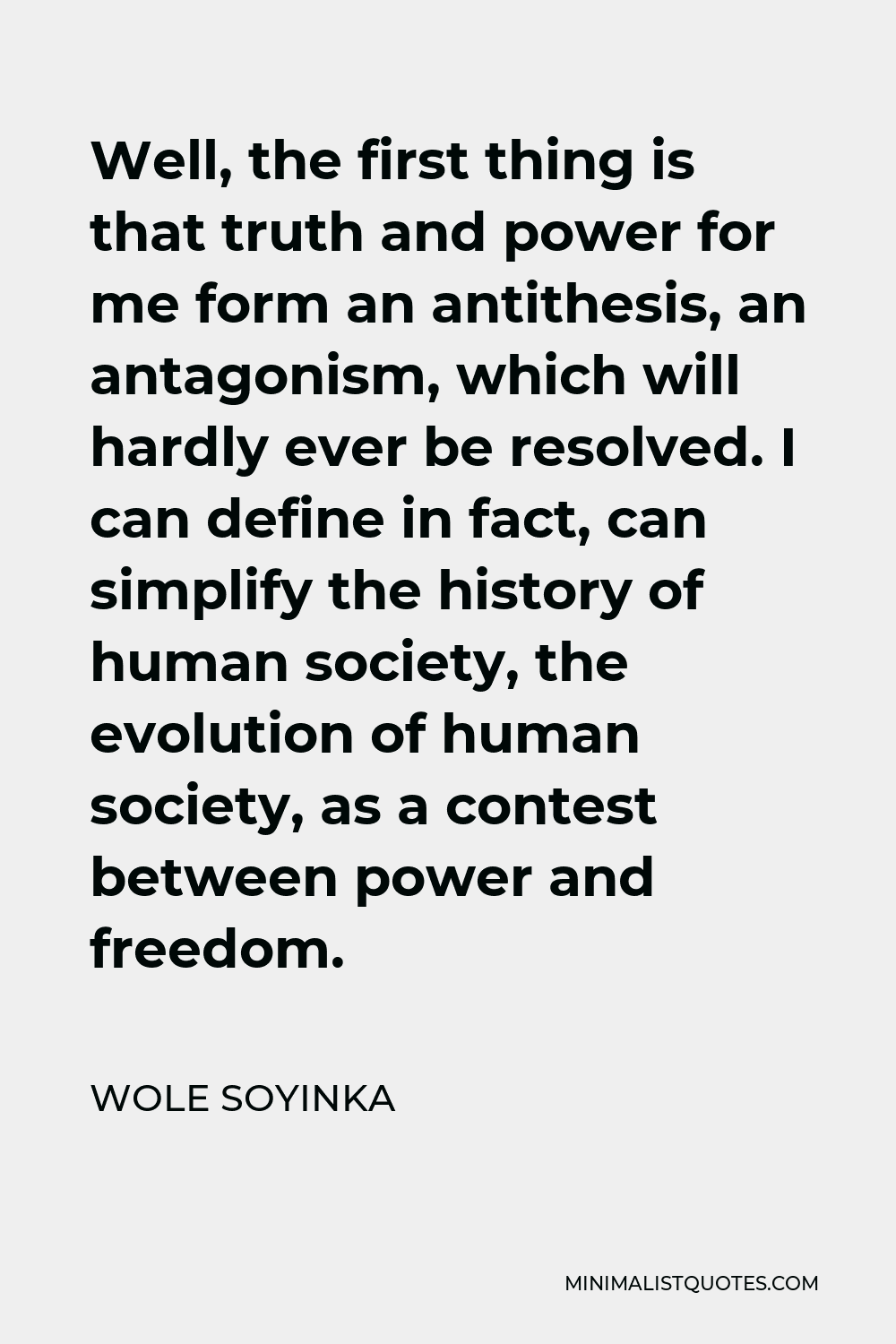 Wole Soyinka Quote - Well, the first thing is that truth and power for me form an antithesis, an antagonism, which will hardly ever be resolved. I can define in fact, can simplify the history of human society, the evolution of human society, as a contest between power and freedom.