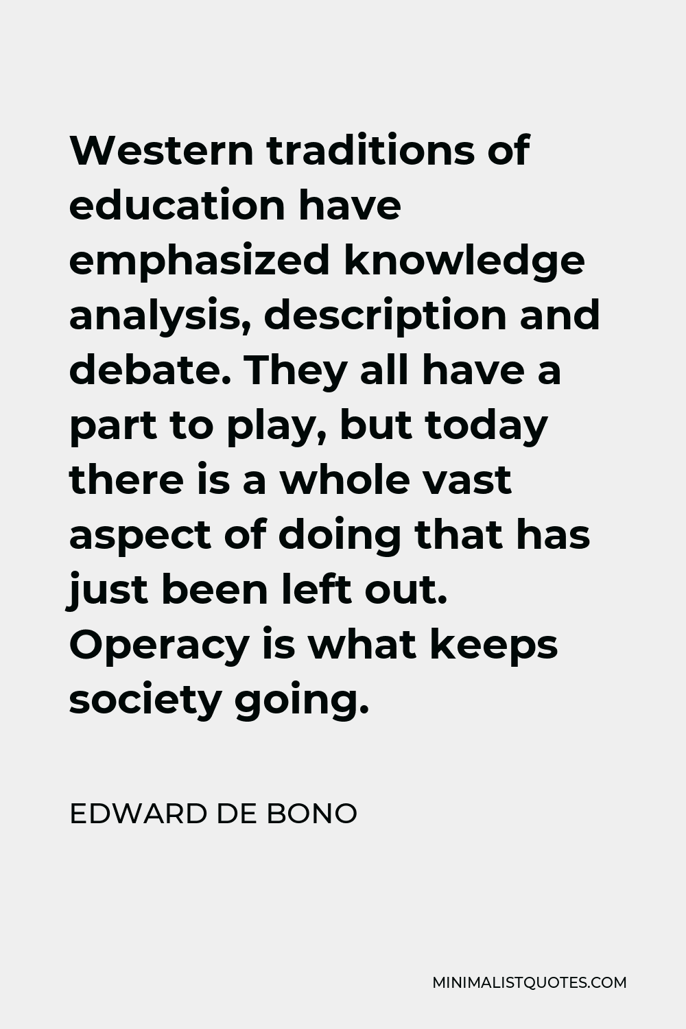 Edward de Bono Quote - Western traditions of education have emphasized knowledge analysis, description and debate. They all have a part to play, but today there is a whole vast aspect of doing that has just been left out. Operacy is what keeps society going.