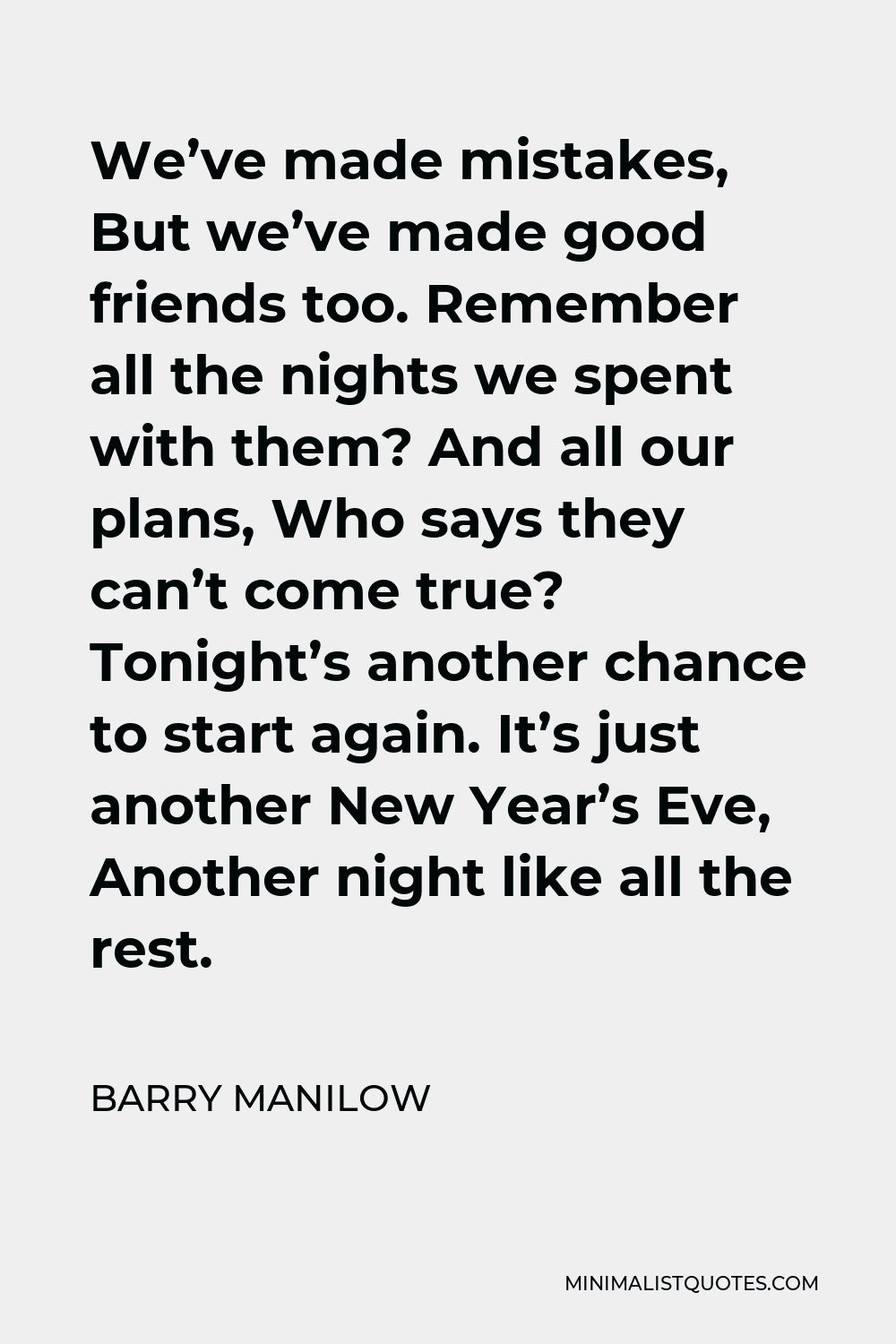 Barry Manilow Quote - We’ve made mistakes, But we’ve made good friends too. Remember all the nights we spent with them? And all our plans, Who says they can’t come true? Tonight’s another chance to start again. It’s just another New Year’s Eve, Another night like all the rest.