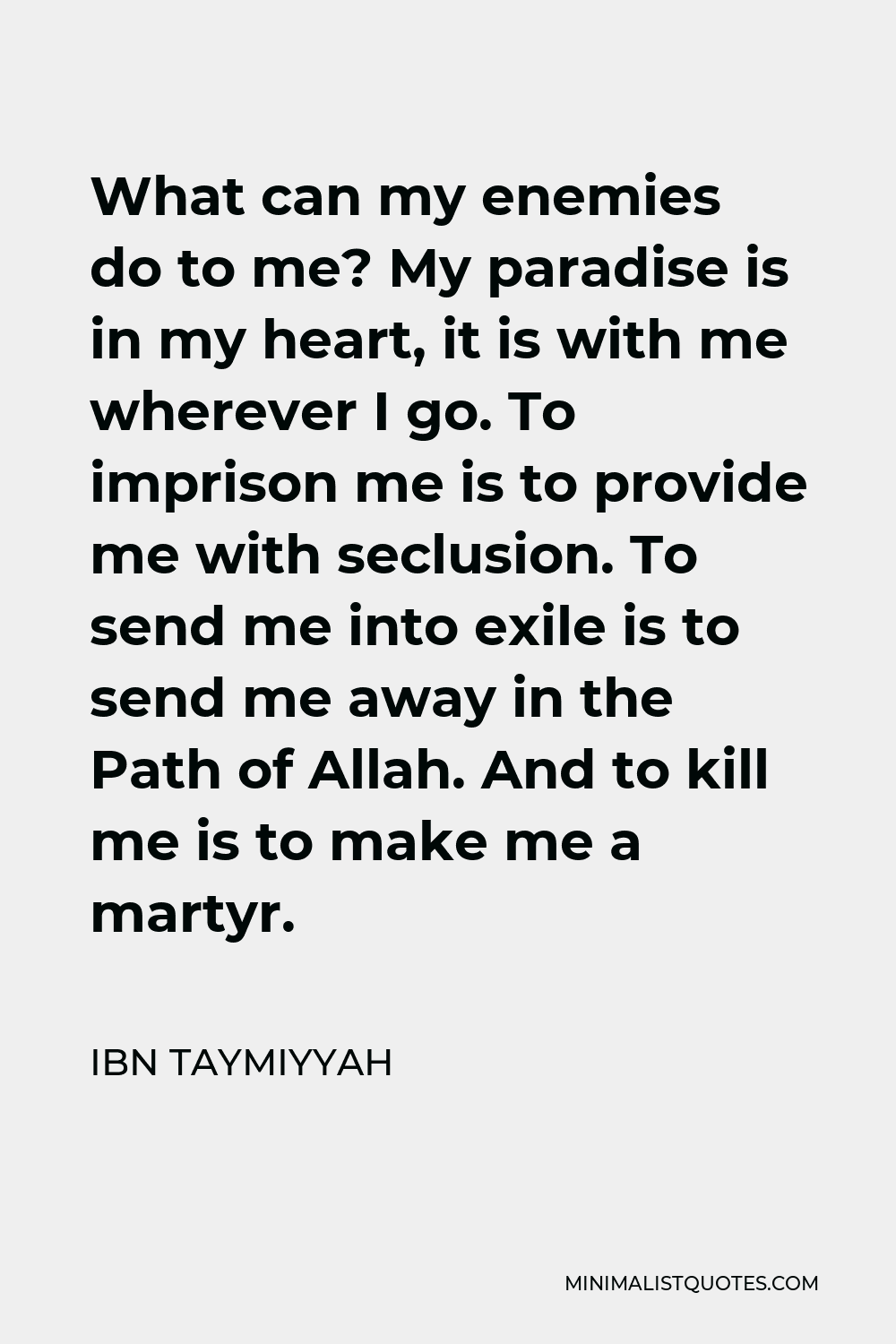 Ibn Taymiyyah Quote - What can my enemies do to me? My paradise is in my heart, it is with me wherever I go. To imprison me is to provide me with seclusion. To send me into exile is to send me away in the Path of Allah. And to kill me is to make me a martyr.