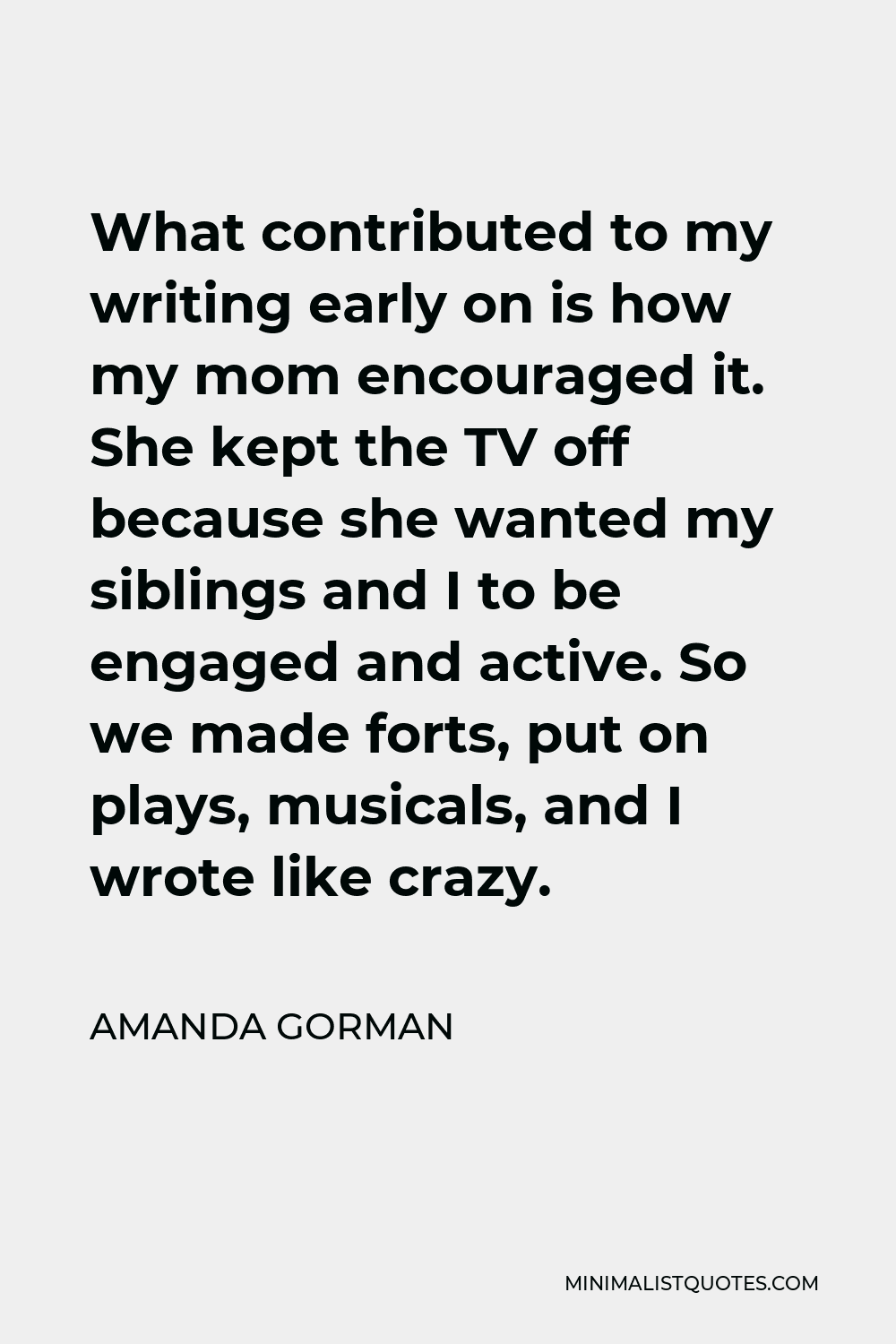 Amanda Gorman Quote - What contributed to my writing early on is how my mom encouraged it. She kept the TV off because she wanted my siblings and I to be engaged and active. So we made forts, put on plays, musicals, and I wrote like crazy.