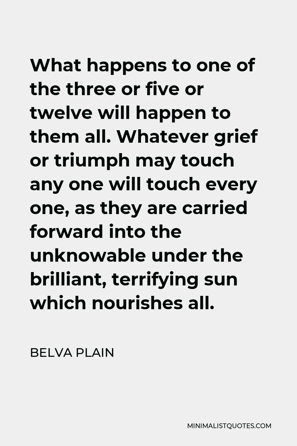 Belva Plain Quote - What happens to one of the three or five or twelve will happen to them all. Whatever grief or triumph may touch any one will touch every one, as they are carried forward into the unknowable under the brilliant, terrifying sun which nourishes all.