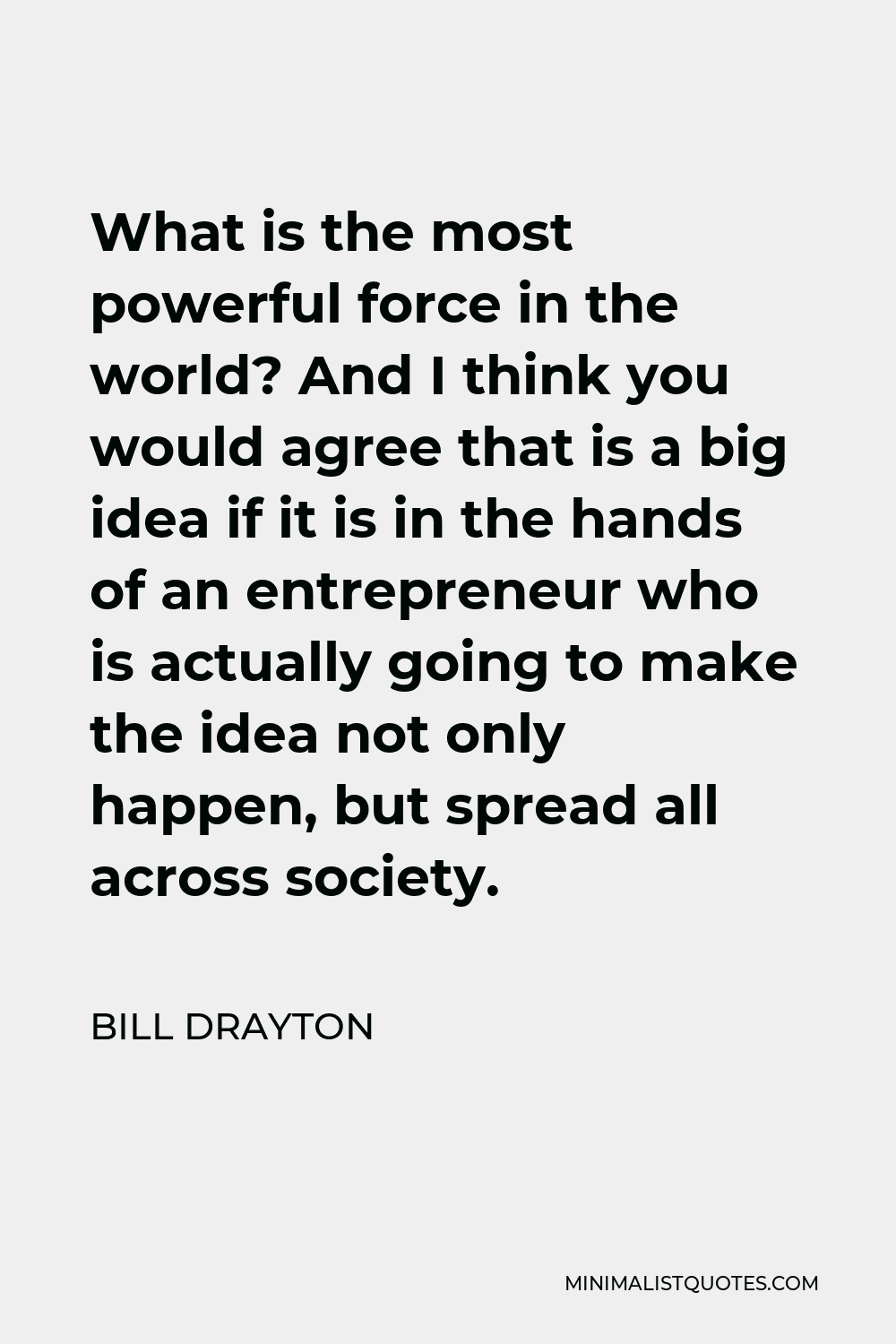 Bill Drayton Quote - What is the most powerful force in the world? And I think you would agree that is a big idea if it is in the hands of an entrepreneur who is actually going to make the idea not only happen, but spread all across society.