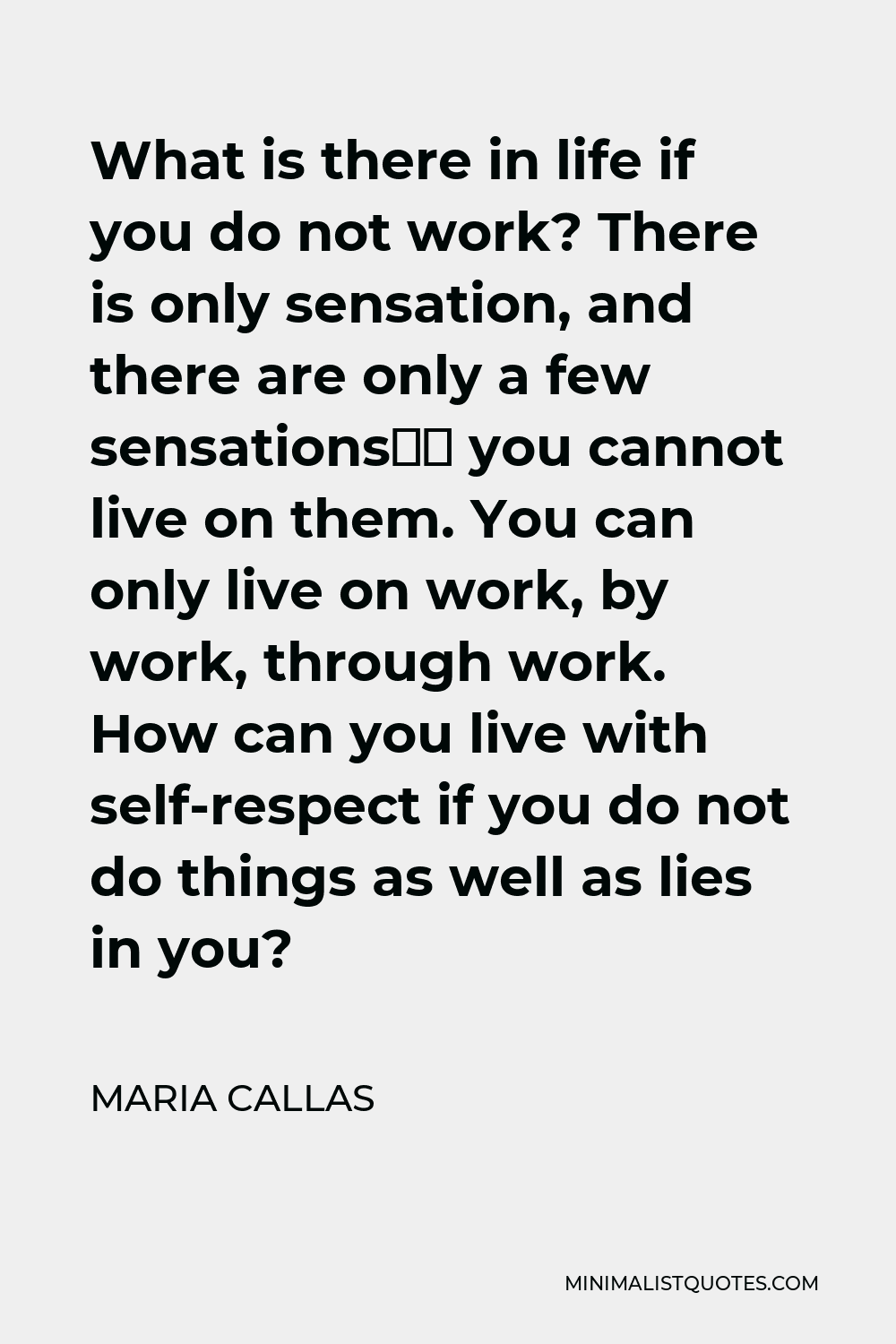 Maria Callas Quote - What is there in life if you do not work? There is only sensation, and there are only a few sensations— you cannot live on them. You can only live on work, by work, through work. How can you live with self-respect if you do not do things as well as lies in you?