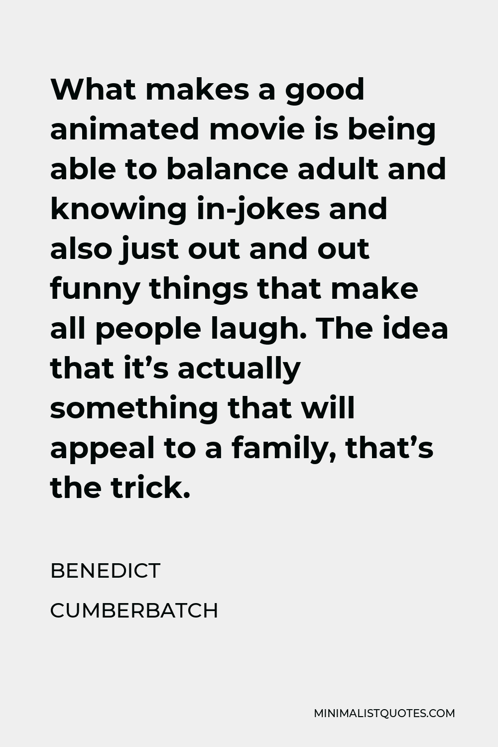 Benedict Cumberbatch Quote - What makes a good animated movie is being able to balance adult and knowing in-jokes and also just out and out funny things that make all people laugh. The idea that it’s actually something that will appeal to a family, that’s the trick.