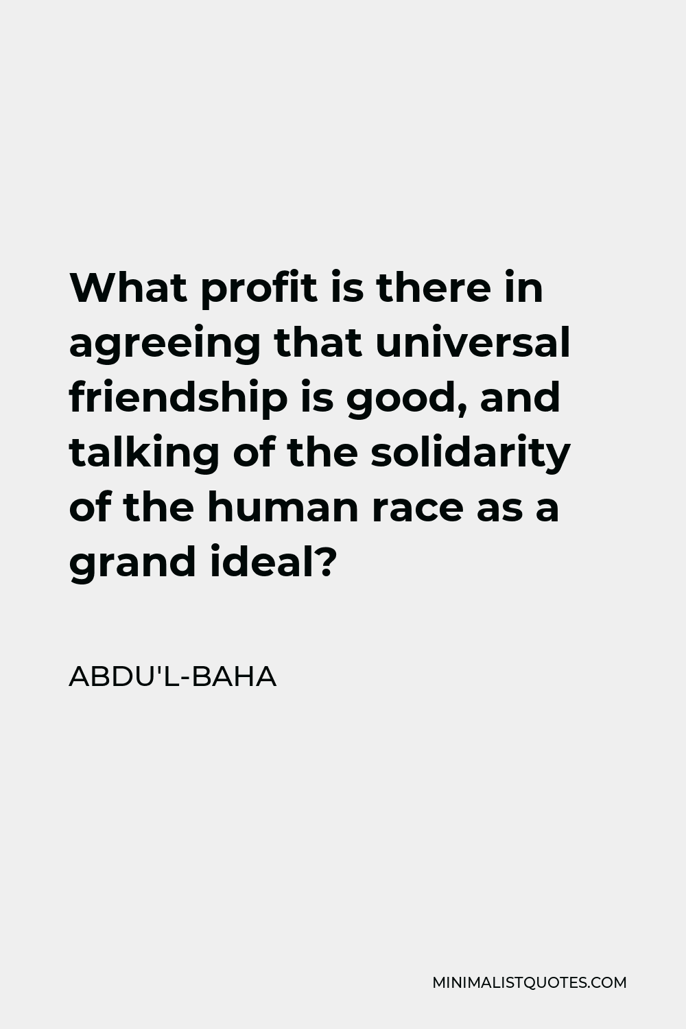 Abdu'l-Baha Quote - What profit is there in agreeing that universal friendship is good, and talking of the solidarity of the human race as a grand ideal?