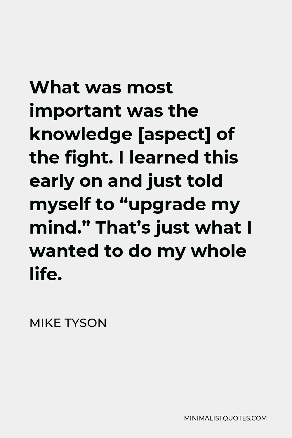 Mike Tyson Quote - What was most important was the knowledge [aspect] of the fight. I learned this early on and just told myself to “upgrade my mind.” That’s just what I wanted to do my whole life.