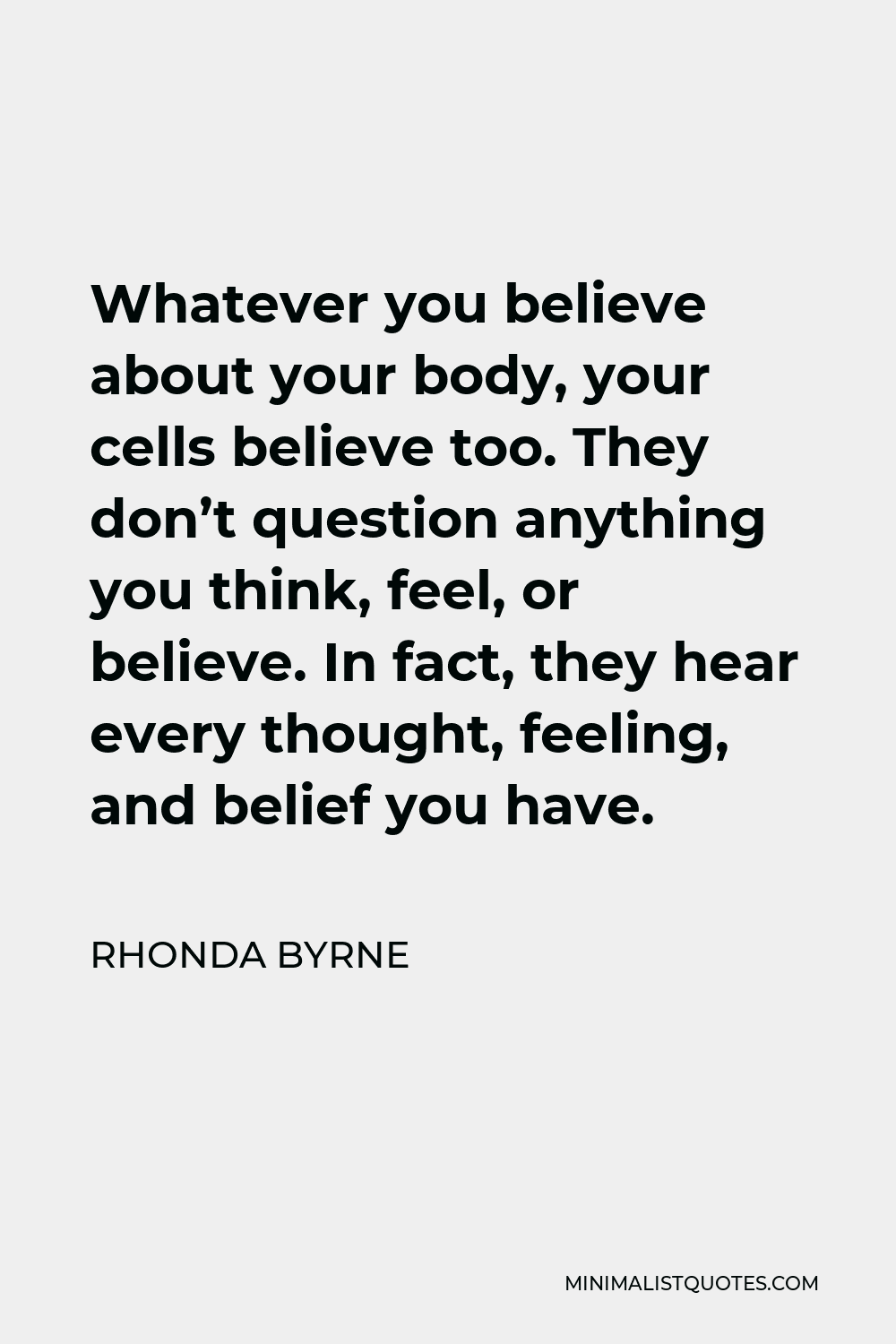 Rhonda Byrne Quote - Whatever you believe about your body, your cells believe too. They don’t question anything you think, feel, or believe. In fact, they hear every thought, feeling, and belief you have.