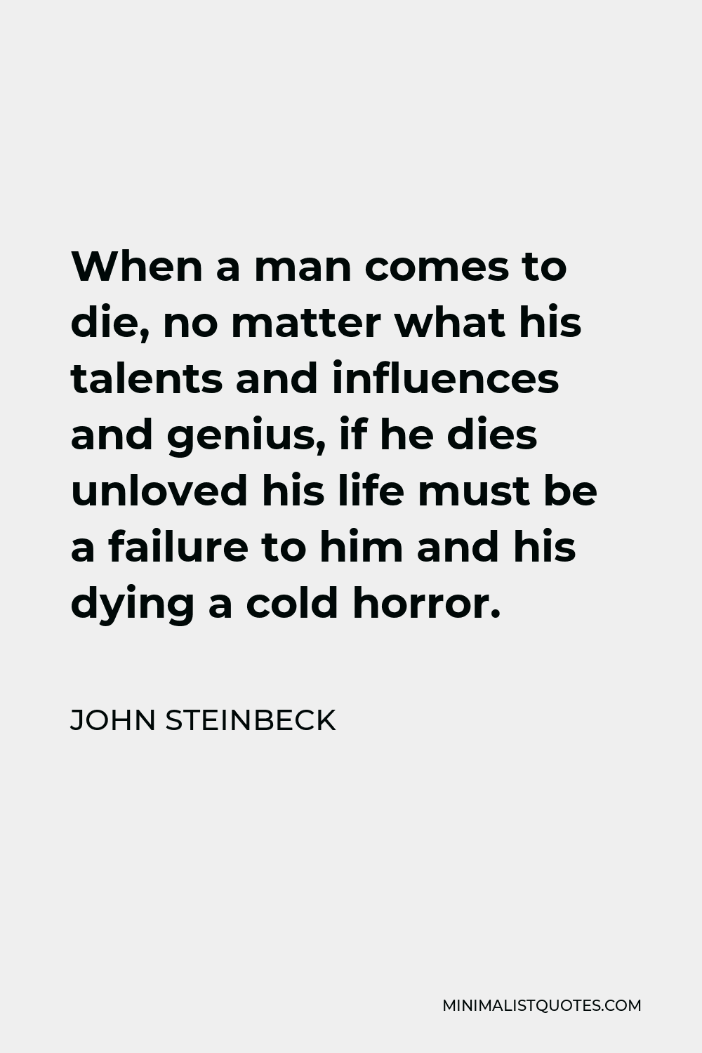 John Steinbeck Quote - When a man comes to die, no matter what his talents and influences and genius, if he dies unloved his life must be a failure to him and his dying a cold horror.