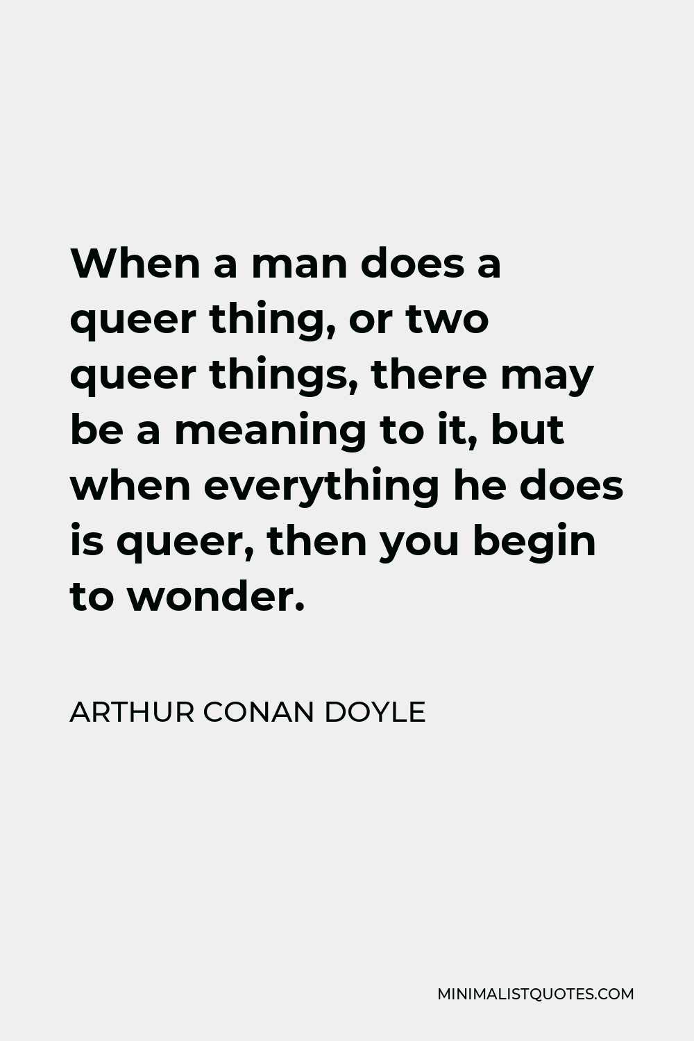 Arthur Conan Doyle Quote - When a man does a queer thing, or two queer things, there may be a meaning to it, but when everything he does is queer, then you begin to wonder.