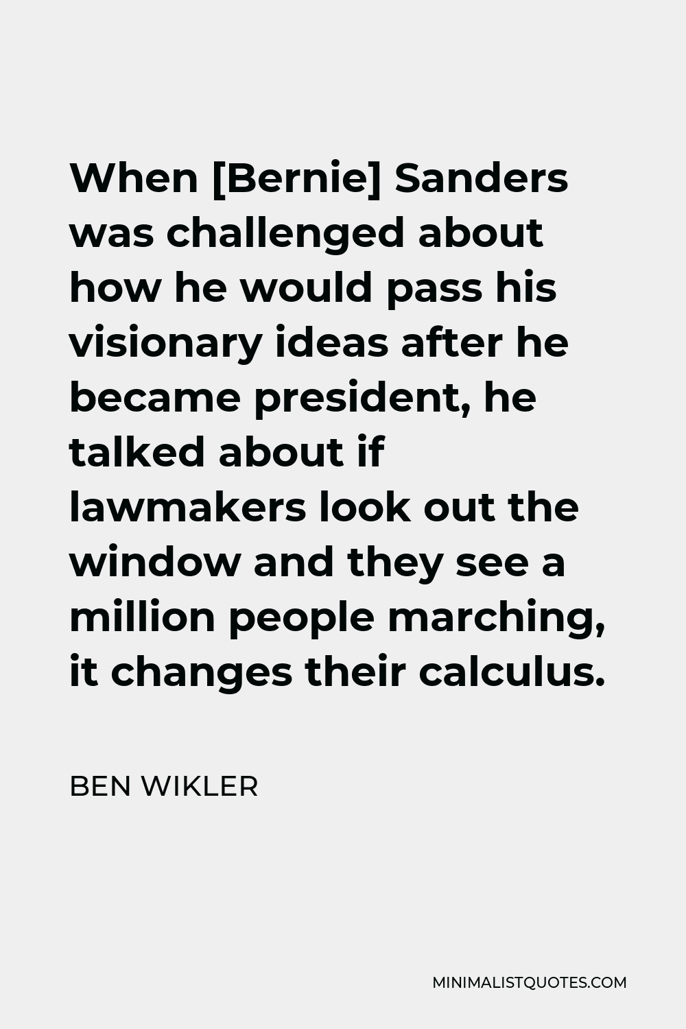 Ben Wikler Quote - When [Bernie] Sanders was challenged about how he would pass his visionary ideas after he became president, he talked about if lawmakers look out the window and they see a million people marching, it changes their calculus.