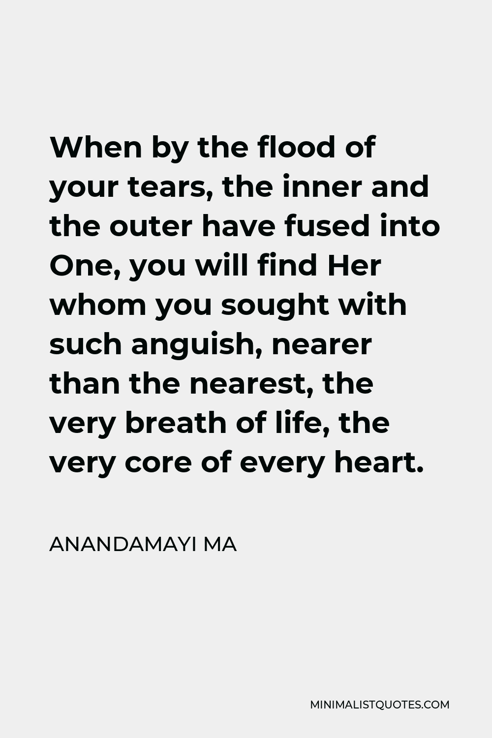 Anandamayi Ma Quote - When by the flood of your tears, the inner and the outer have fused into One, you will find Her whom you sought with such anguish, nearer than the nearest, the very breath of life, the very core of every heart.