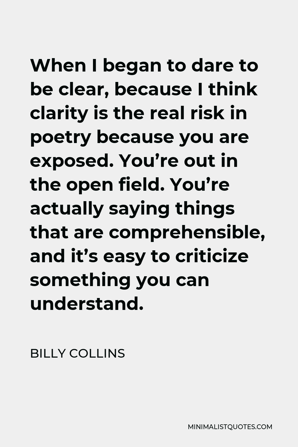Billy Collins Quote - When I began to dare to be clear, because I think clarity is the real risk in poetry because you are exposed. You’re out in the open field. You’re actually saying things that are comprehensible, and it’s easy to criticize something you can understand.