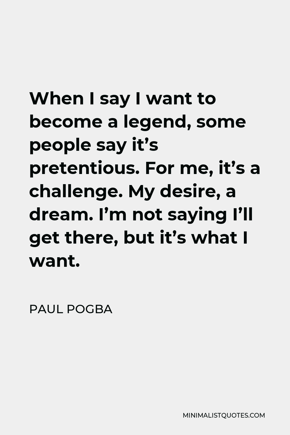 Paul Pogba Quote - When I say I want to become a legend, some people say it’s pretentious. For me, it’s a challenge. My desire, a dream. I’m not saying I’ll get there, but it’s what I want.