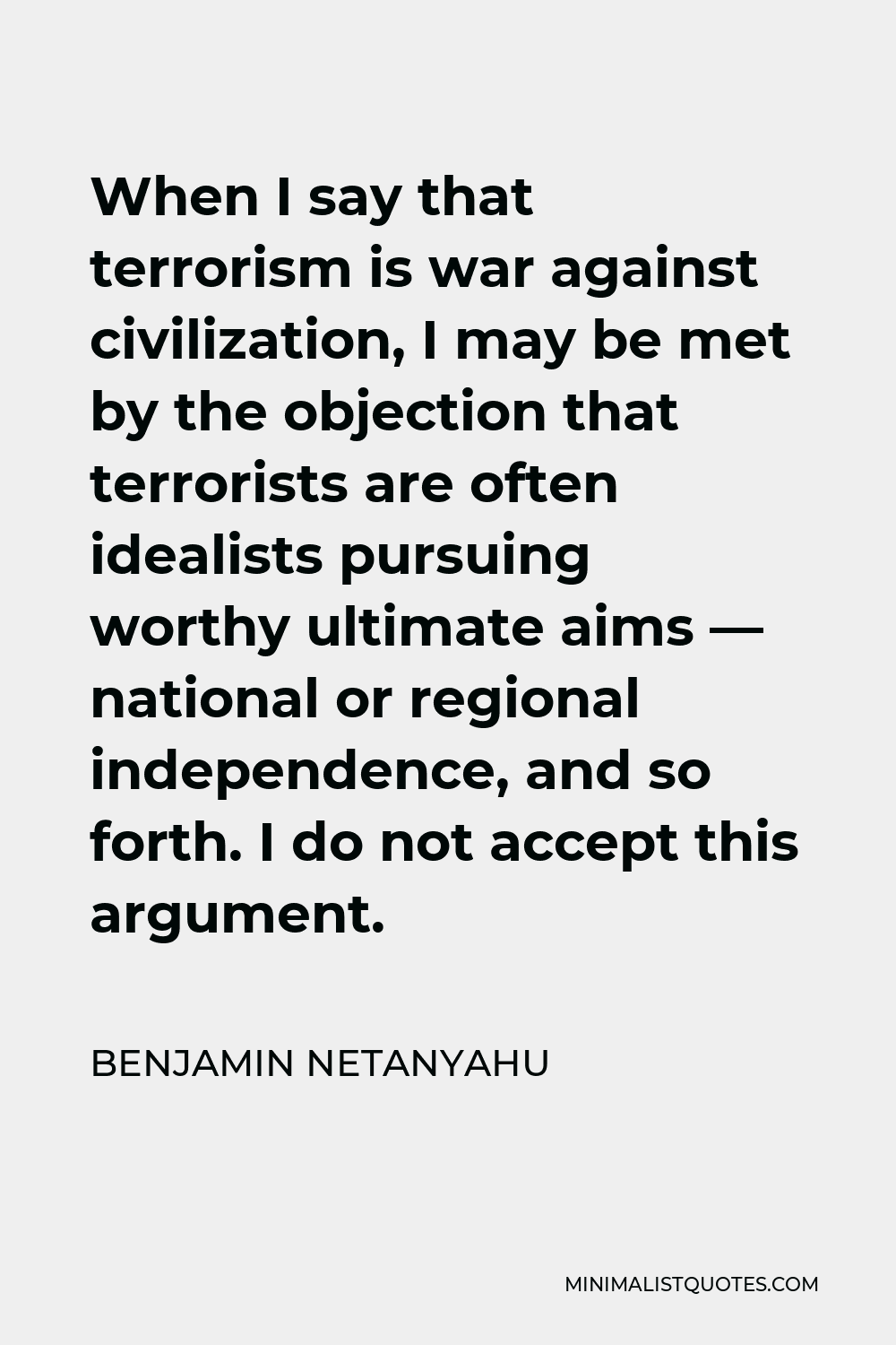 Benjamin Netanyahu Quote - When I say that terrorism is war against civilization, I may be met by the objection that terrorists are often idealists pursuing worthy ultimate aims — national or regional independence, and so forth. I do not accept this argument.