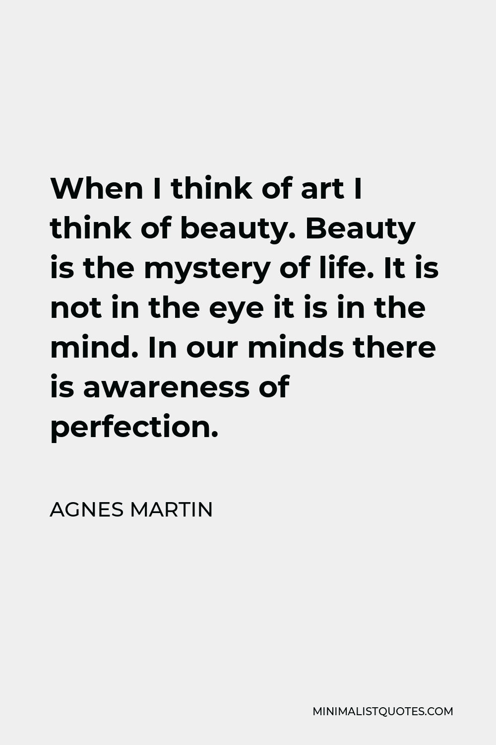 Agnes Martin Quote - When I think of art I think of beauty. Beauty is the mystery of life. It is not in the eye it is in the mind. In our minds there is awareness of perfection.