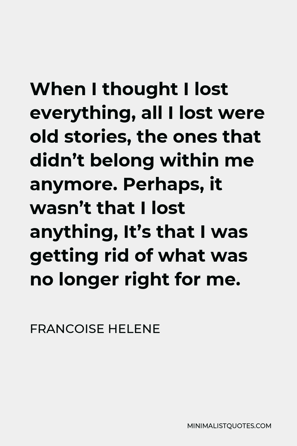 Francoise Helene Quote - When I thought I lost everything, all I lost were old stories, the ones that didn’t belong within me anymore. Perhaps, it wasn’t that I lost anything, It’s that I was getting rid of what was no longer right for me.