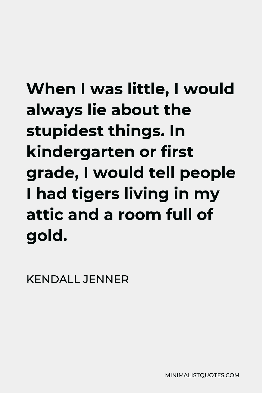 Kendall Jenner Quote - When I was little, I would always lie about the stupidest things. In kindergarten or first grade, I would tell people I had tigers living in my attic and a room full of gold.