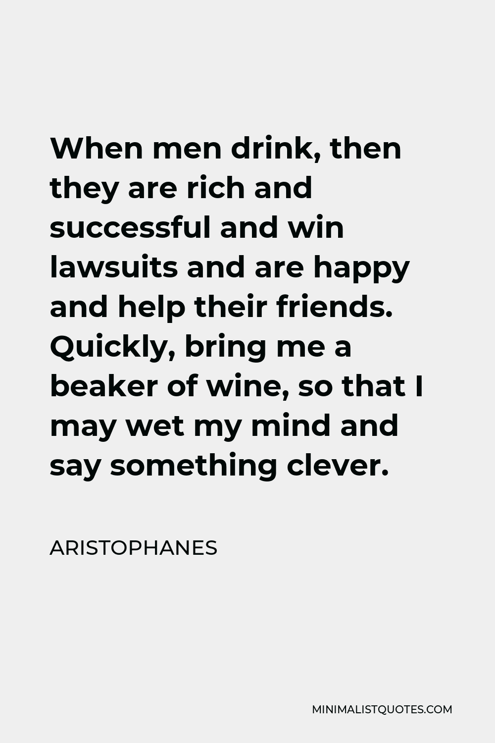 Aristophanes Quote - When men drink, then they are rich and successful and win lawsuits and are happy and help their friends. Quickly, bring me a beaker of wine, so that I may wet my mind and say something clever.