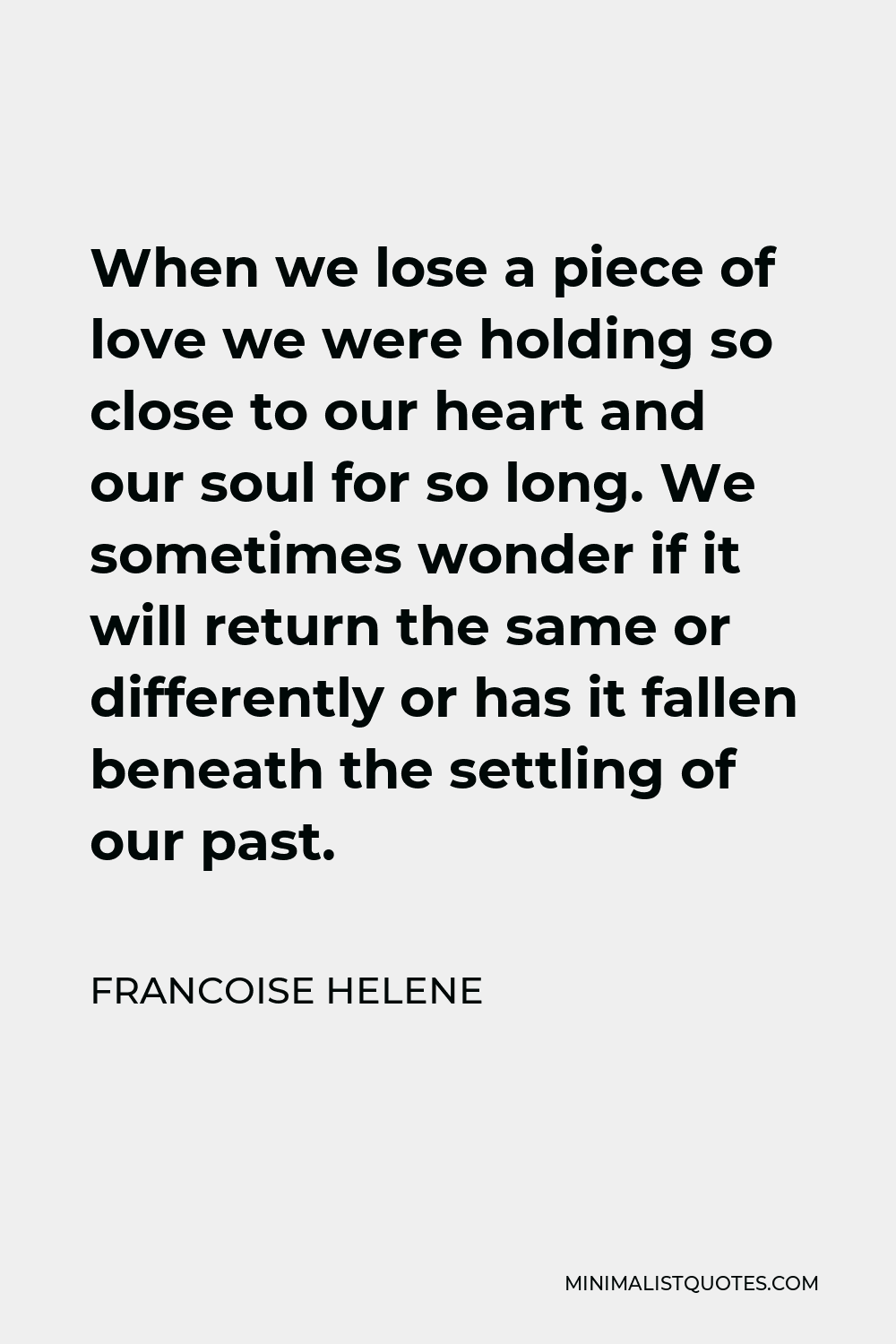 Francoise Helene Quote - When we lose a piece of love we were holding so close to our heart and our soul for so long. We sometimes wonder if it will return the same or differently or has it fallen beneath the settling of our past.