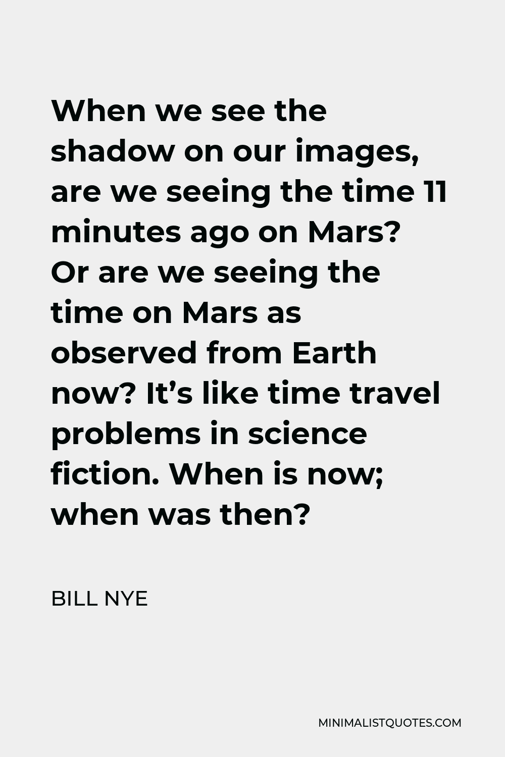 Bill Nye Quote - When we see the shadow on our images, are we seeing the time 11 minutes ago on Mars? Or are we seeing the time on Mars as observed from Earth now? It’s like time travel problems in science fiction. When is now; when was then?