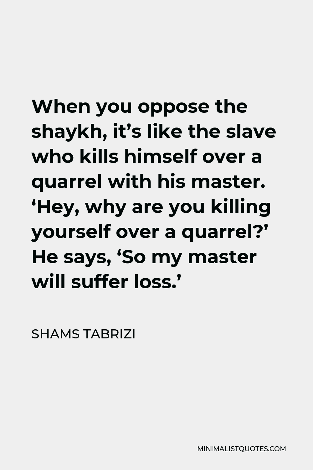 Shams Tabrizi Quote - When you oppose the shaykh, it’s like the slave who kills himself over a quarrel with his master. ‘Hey, why are you killing yourself over a quarrel?’ He says, ‘So my master will suffer loss.’