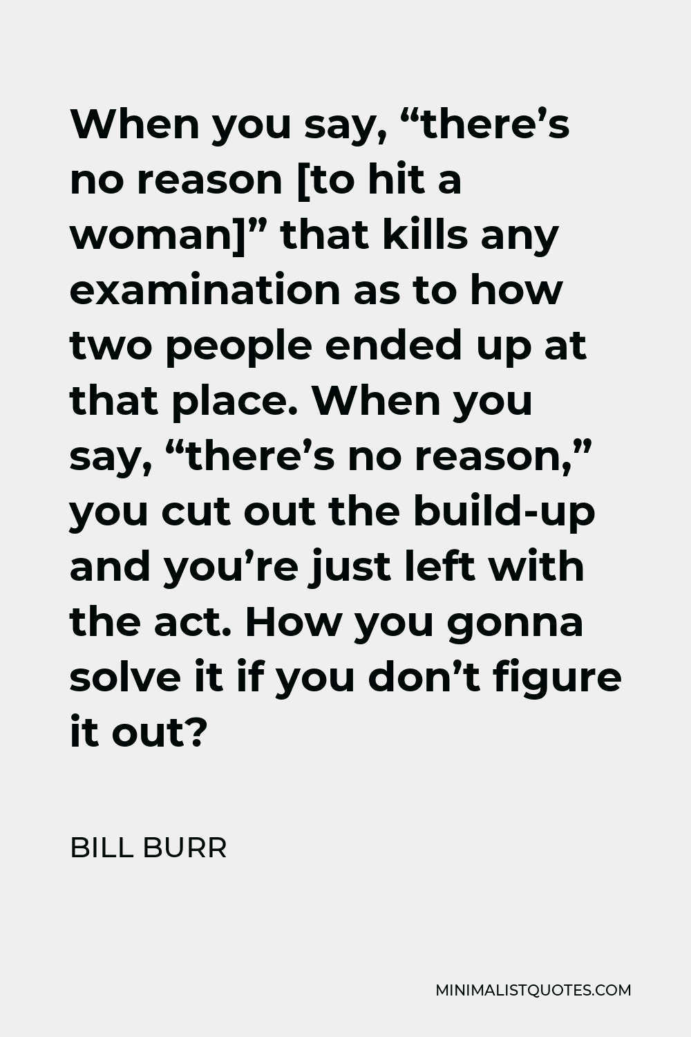 Bill Burr Quote - When you say, “there’s no reason [to hit a woman]” that kills any examination as to how two people ended up at that place. When you say, “there’s no reason,” you cut out the build-up and you’re just left with the act. How you gonna solve it if you don’t figure it out?