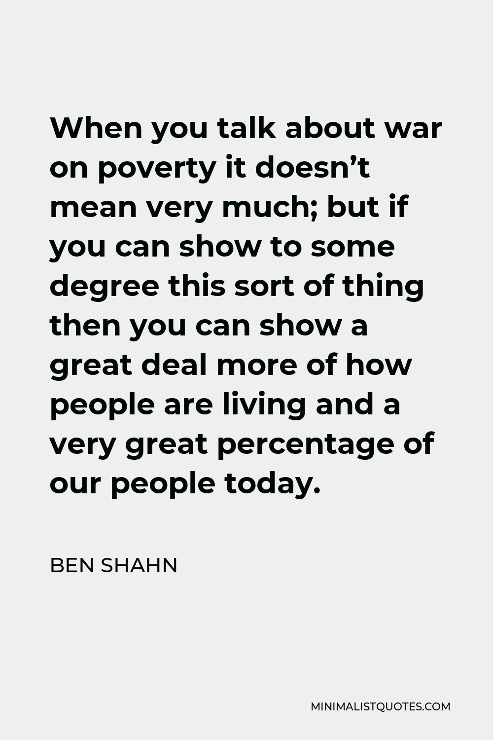 Ben Shahn Quote - When you talk about war on poverty it doesn’t mean very much; but if you can show to some degree this sort of thing then you can show a great deal more of how people are living and a very great percentage of our people today.