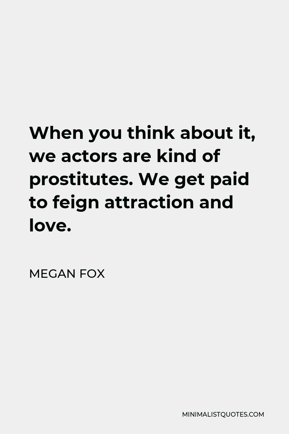 Megan Fox Quote - When you think about it, we actors are kind of prostitutes. We get paid to feign attraction and love.