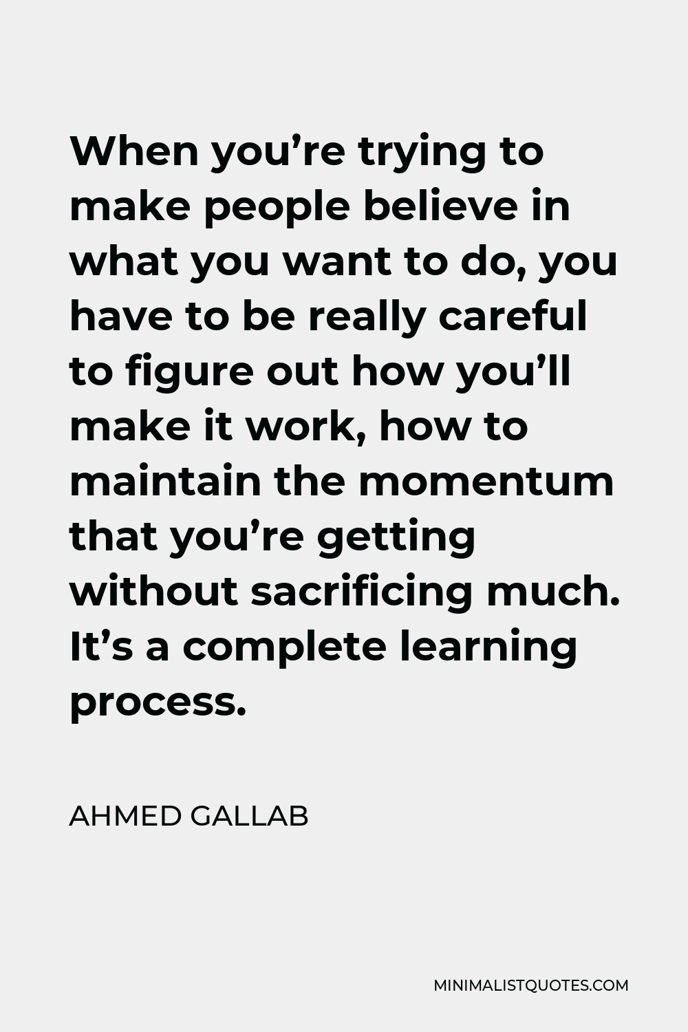 Ahmed Gallab Quote - When you’re trying to make people believe in what you want to do, you have to be really careful to figure out how you’ll make it work, how to maintain the momentum that you’re getting without sacrificing much. It’s a complete learning process.