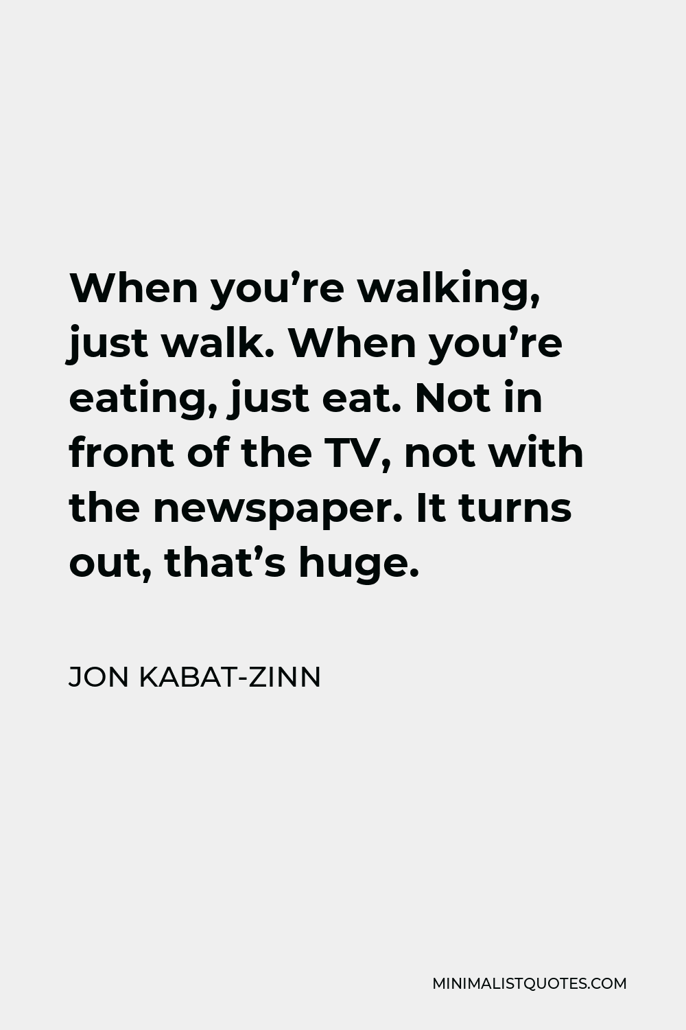 Jon Kabat-Zinn Quote - When you’re walking, just walk. When you’re eating, just eat. Not in front of the TV, not with the newspaper. It turns out, that’s huge.