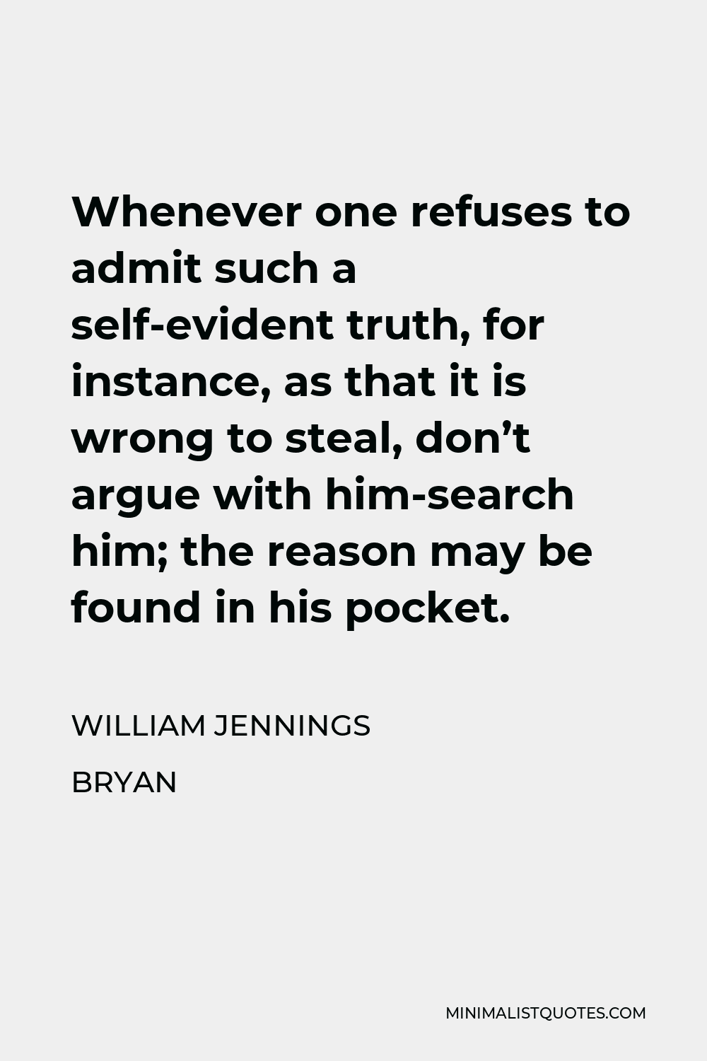 William Jennings Bryan Quote - Whenever one refuses to admit such a self-evident truth, for instance, as that it is wrong to steal, don’t argue with him-search him; the reason may be found in his pocket.