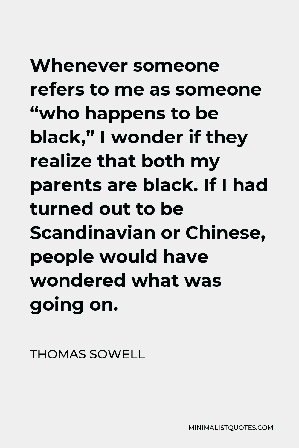 Thomas Sowell Quote - Whenever someone refers to me as someone “who happens to be black,” I wonder if they realize that both my parents are black. If I had turned out to be Scandinavian or Chinese, people would have wondered what was going on.