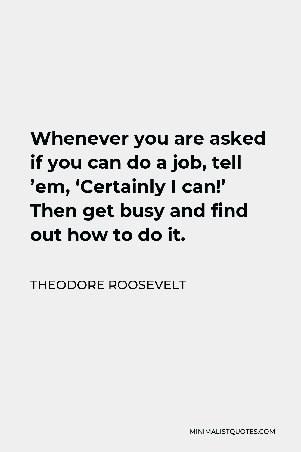 Theodore Roosevelt Quote - Whenever you are asked if you can do a job, tell ’em, ‘Certainly I can!’ Then get busy and find out how to do it.