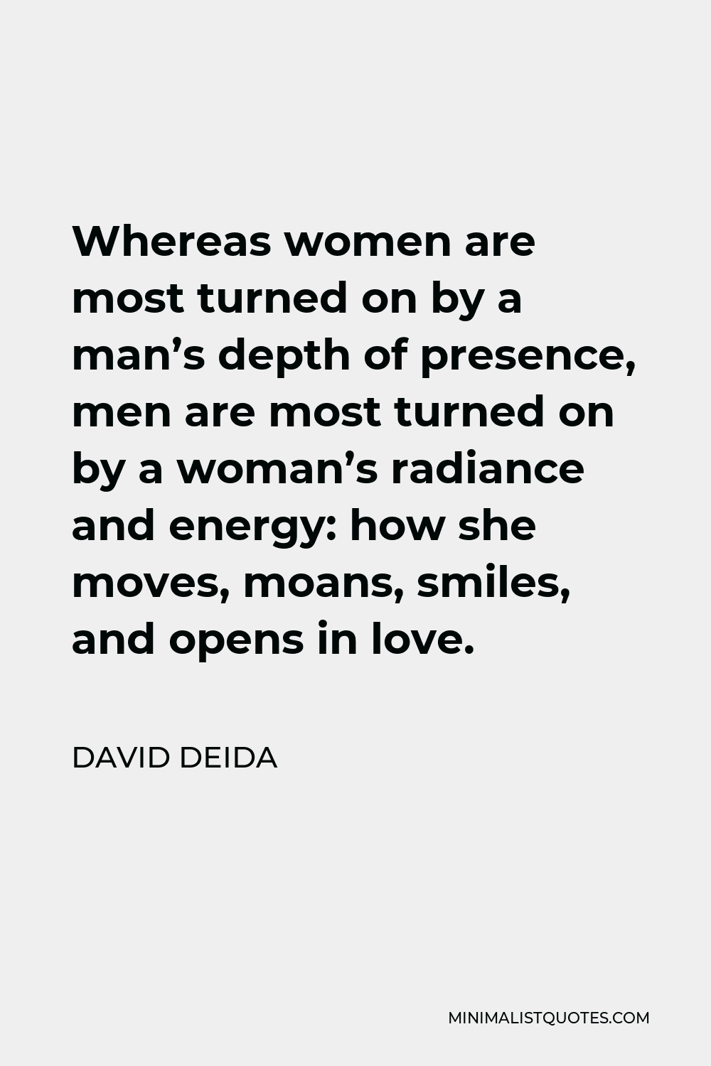David Deida Quote - Whereas women are most turned on by a man’s depth of presence, men are most turned on by a woman’s radiance and energy: how she moves, moans, smiles, and opens in love.