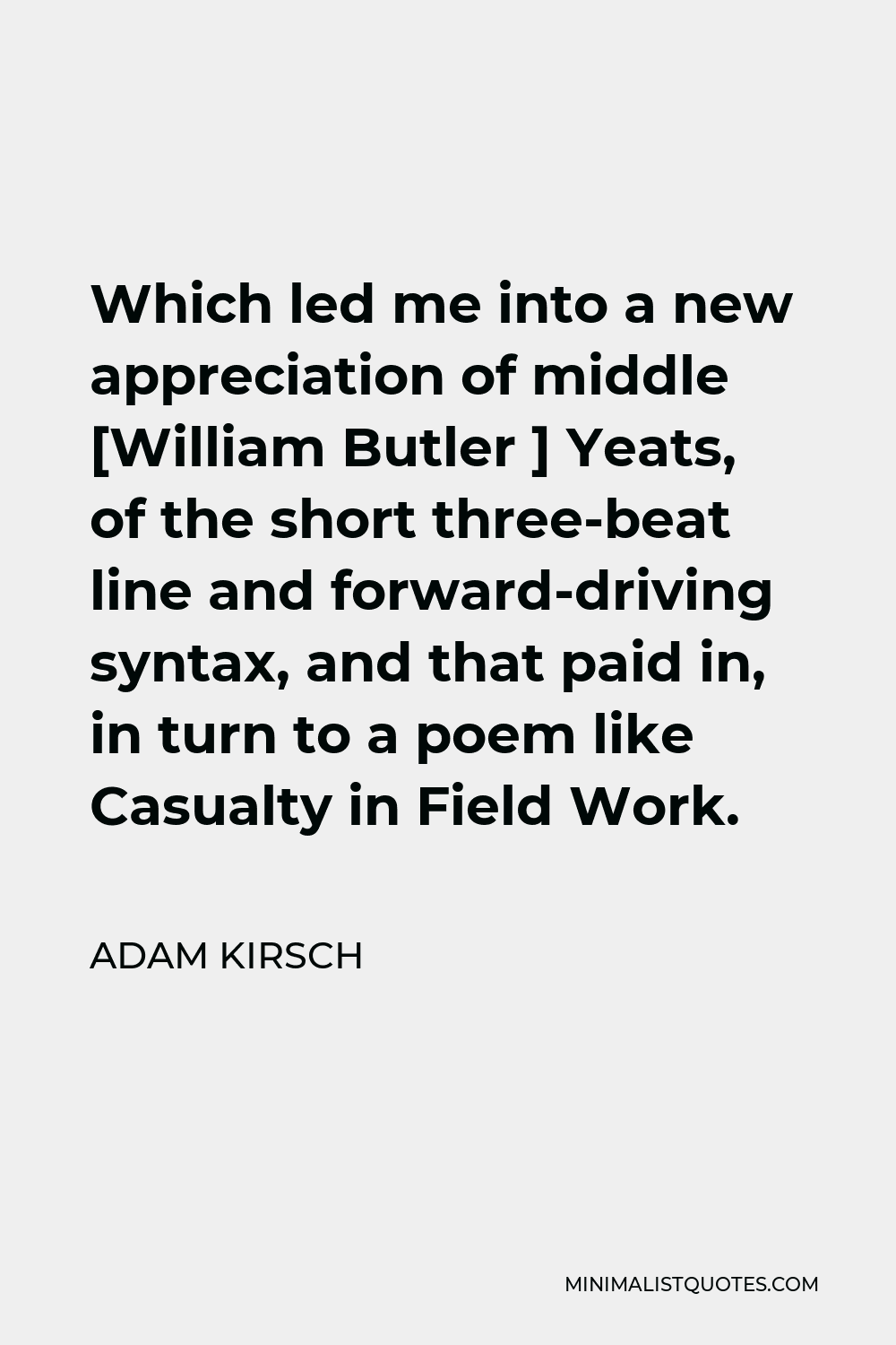 Adam Kirsch Quote - Which led me into a new appreciation of middle [William Butler ] Yeats, of the short three-beat line and forward-driving syntax, and that paid in, in turn to a poem like Casualty in Field Work.