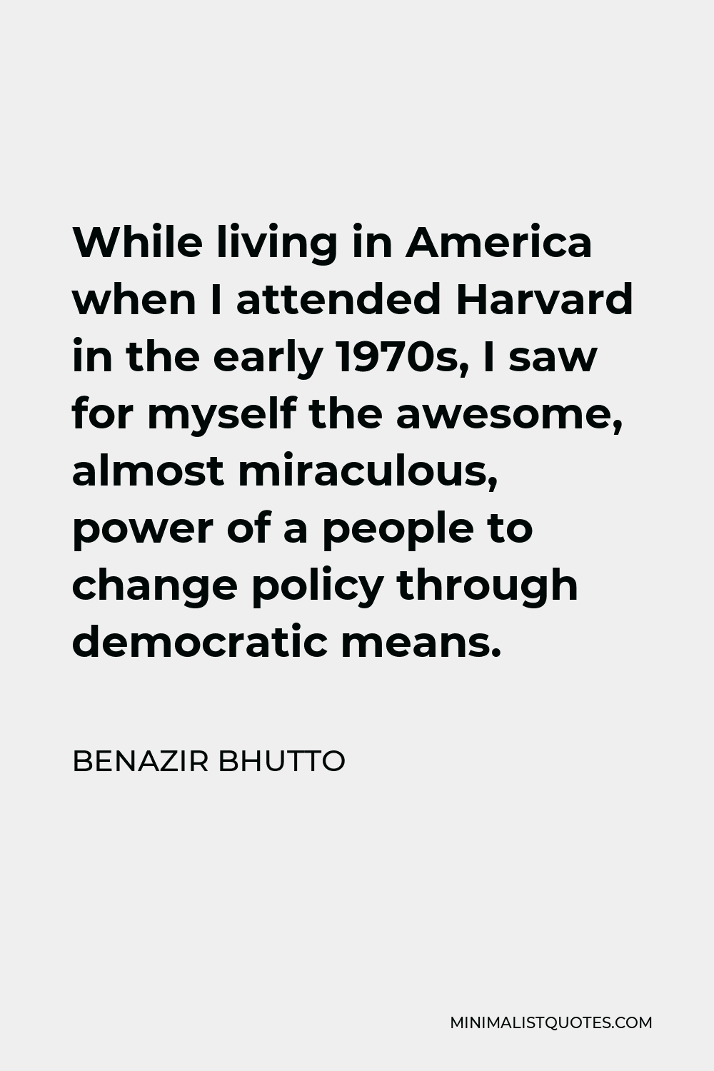 Benazir Bhutto Quote - While living in America when I attended Harvard in the early 1970s, I saw for myself the awesome, almost miraculous, power of a people to change policy through democratic means.