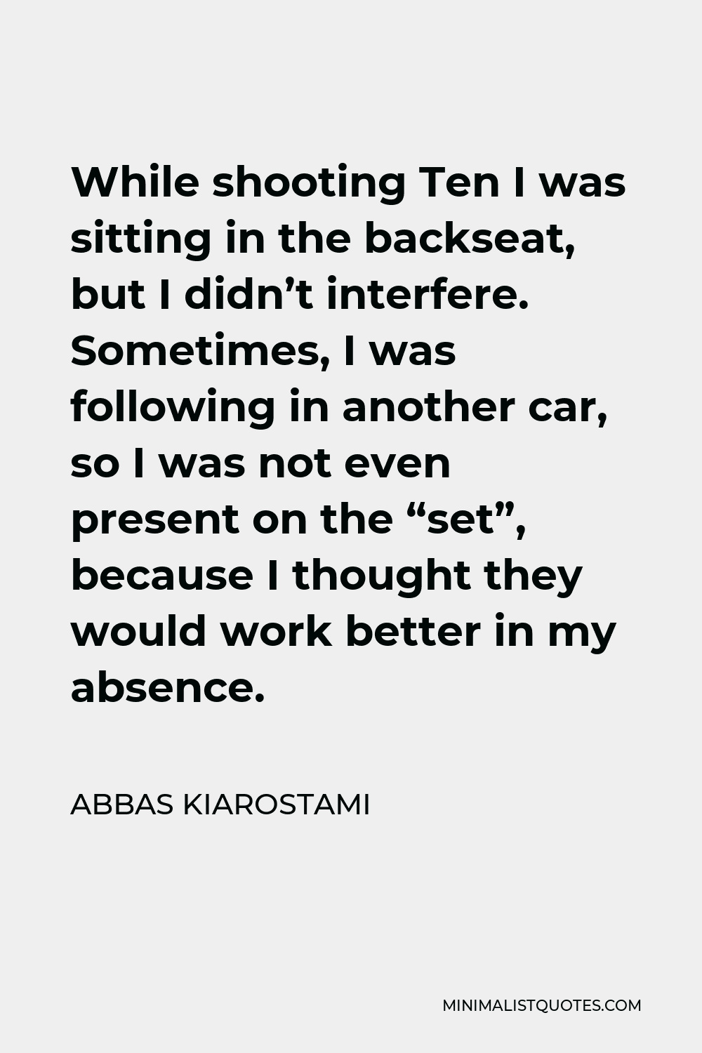 Abbas Kiarostami Quote - While shooting Ten I was sitting in the backseat, but I didn’t interfere. Sometimes, I was following in another car, so I was not even present on the “set”, because I thought they would work better in my absence.