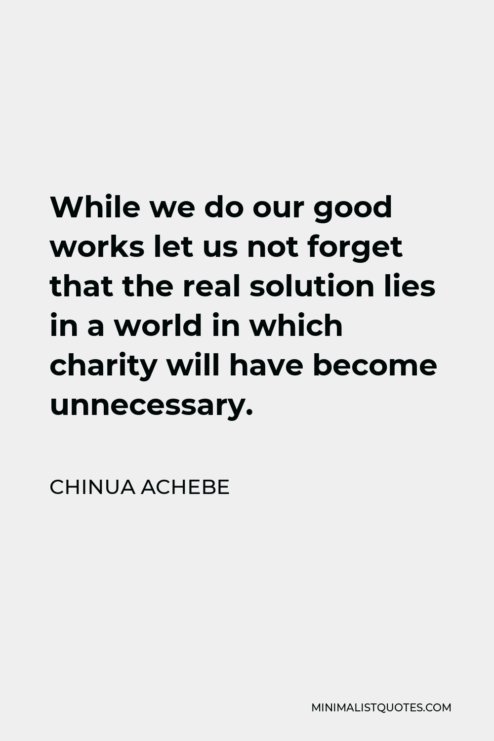 Chinua Achebe Quote - While we do our good works let us not forget that the real solution lies in a world in which charity will have become unnecessary.