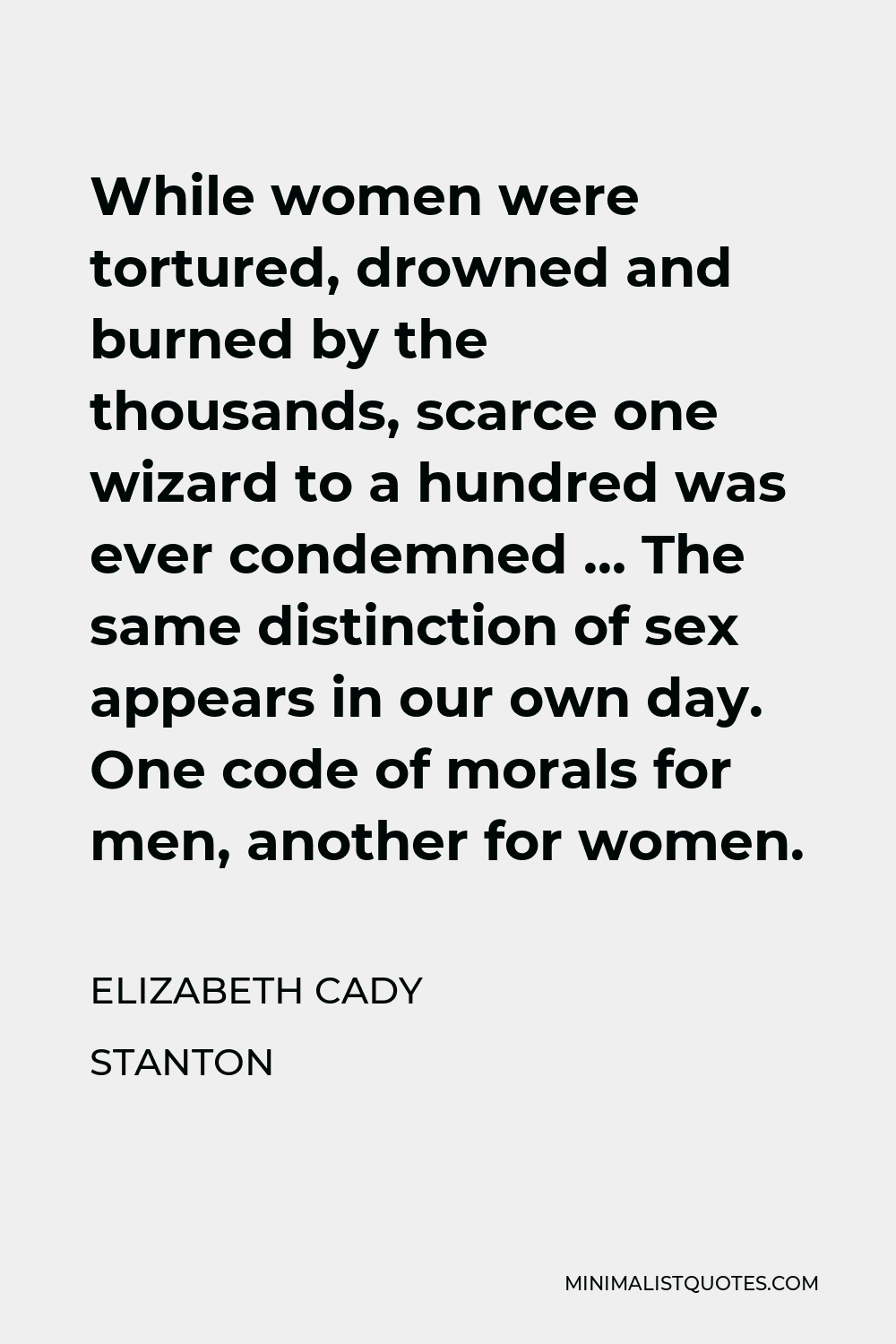 Elizabeth Cady Stanton Quote - While women were tortured, drowned and burned by the thousands, scarce one wizard to a hundred was ever condemned … The same distinction of sex appears in our own day. One code of morals for men, another for women.