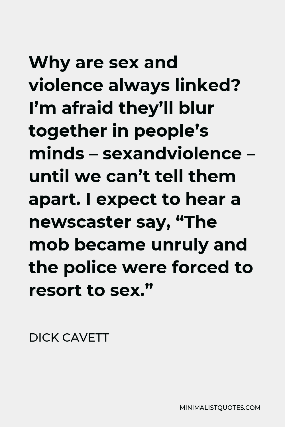 Dick Cavett Quote - Why are sex and violence always linked? I’m afraid they’ll blur together in people’s minds – sexandviolence – until we can’t tell them apart. I expect to hear a newscaster say, “The mob became unruly and the police were forced to resort to sex.”